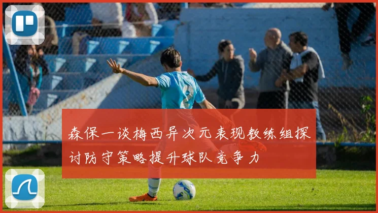 森保一谈梅西异次元表现教练组探讨防守策略提升球队竞争力