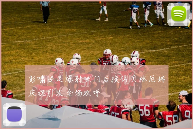 彭啸逆足爆射破门后模仿贝林厄姆庆祝引发全场欢呼