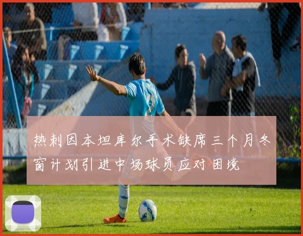 热刺因本坦库尔手术缺席三个月冬窗计划引进中场球员应对困境