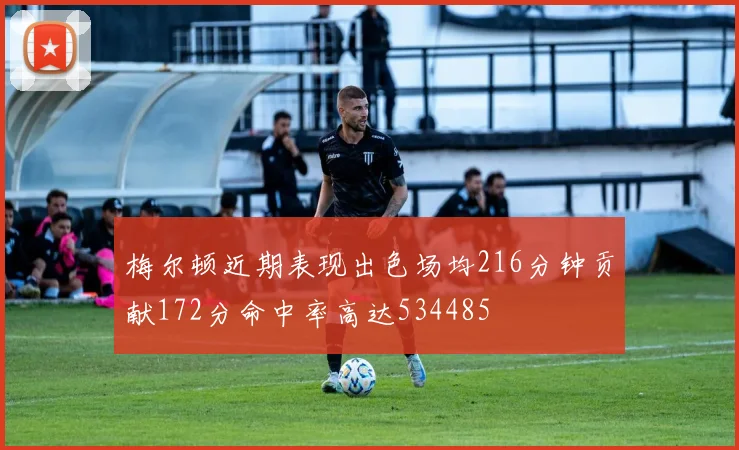 梅尔顿近期表现出色场均216分钟贡献172分命中率高达534485