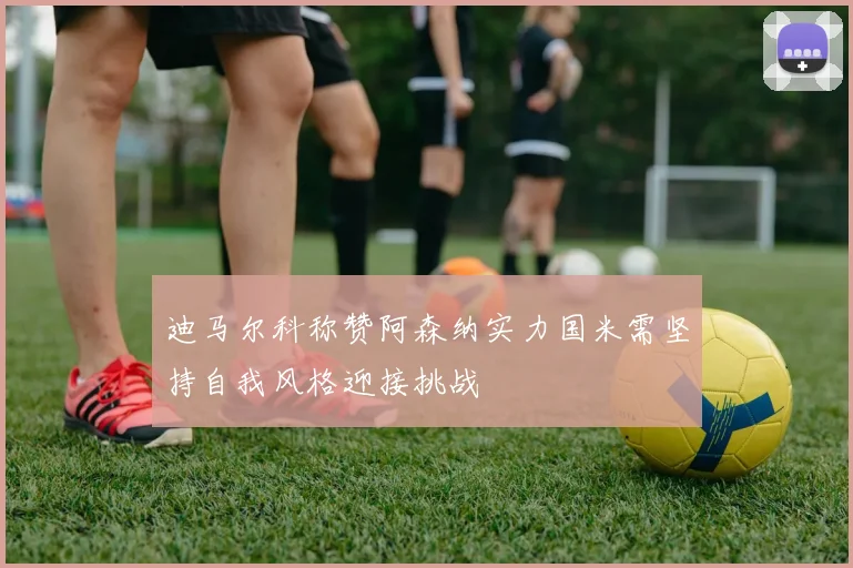 迪马尔科称赞阿森纳实力国米需坚持自我风格迎接挑战