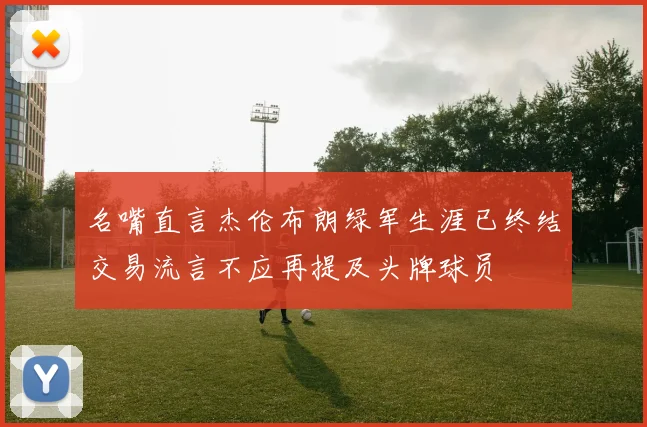名嘴直言杰伦布朗绿军生涯已终结交易流言不应再提及头牌球员