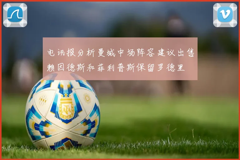 电讯报分析曼城中场阵容建议出售赖因德斯和菲利普斯保留罗德里